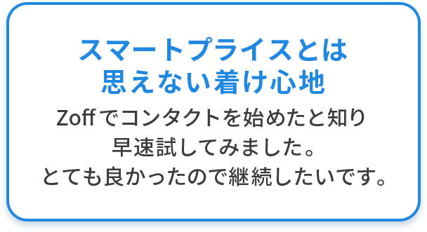 スマートプライスとは 思えない着け心地 Zoffでコンタクトを始めたと知り早速試してみました。とても良かったので継続したいです。