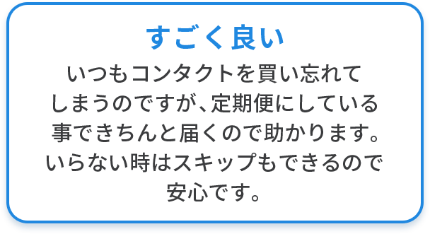 すごく良い いつもコンタクトを買い忘れてしまうのですが、定期便にしている事できちんと届くので助かります。いらない時はスキップもできるので安心です。