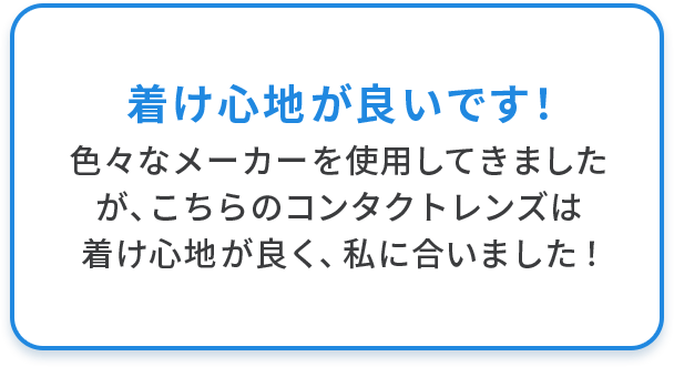 着け心地が良いです！ 色々なメーカーを使用してきましたが、こちらのコンタクトレンズは着け心地が良く、私に合いました！
