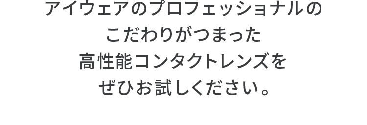 アイウェアのプロフェッショナルのこだわりがつまった高性能コンタクトレンズをぜひお試しください。