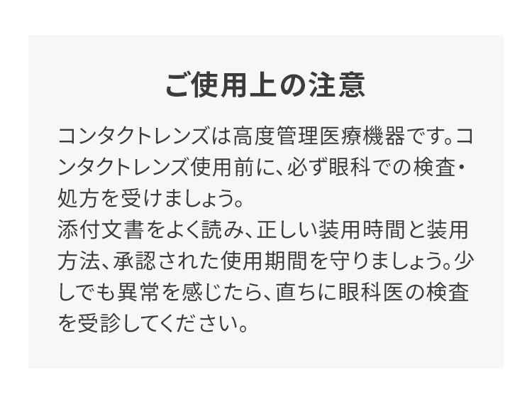 ご使用上の注意 コンタクトレンズは高度管理医療機器です。コンタクトレンズ使用前に、必ず眼科での検査・処方を受けましょう。添付文書をよく読み、正しい装用時間と装用方法、承認された使用期間を守りましょう。少しでも異常を感じたら、直ちに眼科医の検査を受診してください。