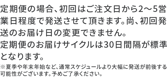 定期便の場合、初回はご注文日から2～5営業日程度で発送させて頂きます。尚、初回発送のお届け日の変更できません。定期便のお届けサイクルは30日間隔が標準となります。※夏季や年末年始など、通常スケジュールより大幅に発送が前後する可能性がございます。予めご了承ください。