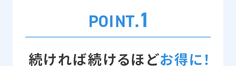 POINT.1 続ければ続けるほどお得に！