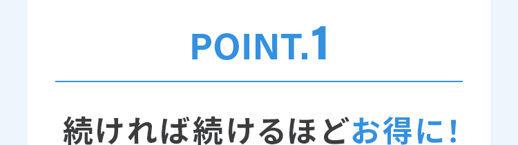 POINT.1 続ければ続けるほどお得に！