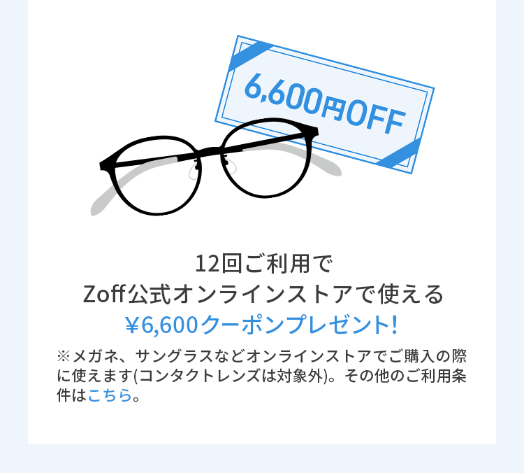 12回ご利用でZoff公式オンラインストアで使える￥6,600クーポンプレゼント！※メガネ、サングラスなどオンラインストアでご購入の際に使えます（コンタクトレンズは対象外）。その他のご利用条件はこちら。