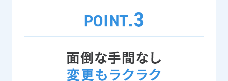 POINT.3 面倒な手間なし変更もラクラク