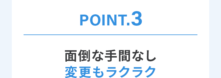 POINT.3 面倒な手間なし変更もラクラク