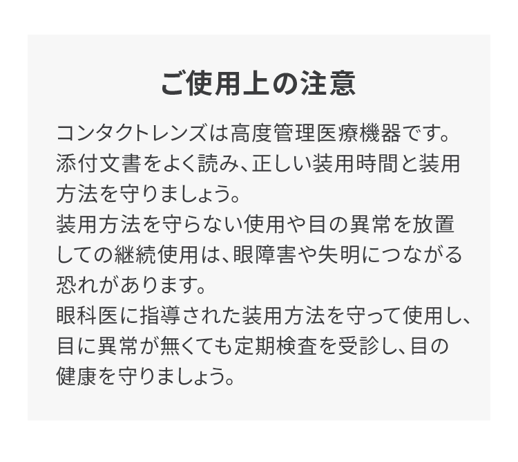 ご使用上の注意 コンタクトレンズは高度管理医療機器です。添付文書をよく読み、正しい装用時間と装用方法を守りましょう。装用方法を守らない使用や目の異常を放置しての継続使用は、眼障害や失明につながる恐れがあります。眼科医に指導された装用方法を守って使用し、目に異常が無くても定期検査を受診し、目の健康を守りましょう。