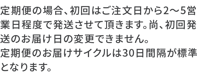 定期便の場合、初回はご注文日から2～5営業日程度で発送させて頂きます。尚、初回発送のお届け日の変更できません。定期便のお届けサイクルは30日間隔が標準となります。