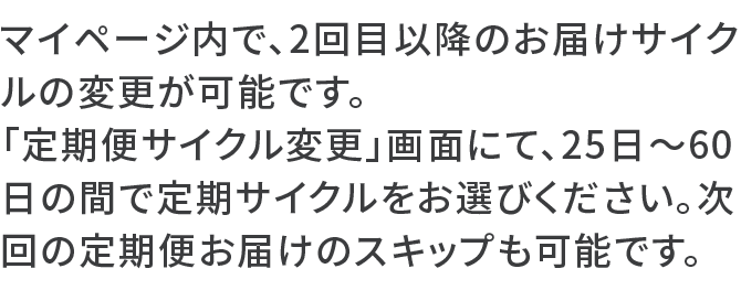マイページ内で、2回目以降のお届けサイクルの変更が可能です。「定期便サイクル変更」画面にて、25日～60日の間で定期サイクルをお選びください。次回の定期便お届けのスキップも可能です。