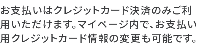 お支払いはクレジットカード決済のみご利用いただけます。マイページ内で、お支払い用クレジットカード情報の変更も可能です。