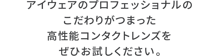 アイウェアのプロフェッショナルのこだわりがつまった高性能コンタクトレンズをぜひお試しください。