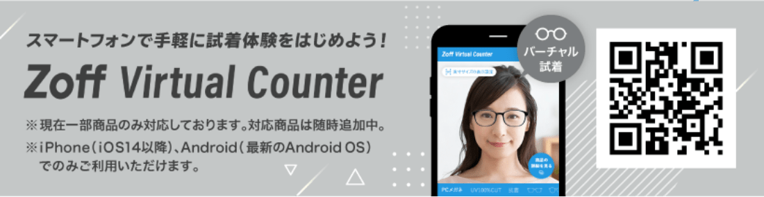 スマートフォンで手軽に試着体験をはじめよう!Zoff Virtual Counter ※現在一部商品のみ対応しております。対応商品は随時追加中。iPhone(iOS14以降)、Android(最新のAndroid OS)でのみご利用いただけます。