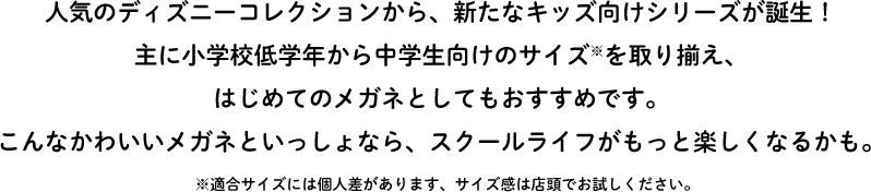 人気のディズニーコレクションから、新たなキッズ向けシリーズが誕生！主に小学校低学年から中学生向けのサイズ※を取り揃え、はじめてのメガネとしてもおすすめです。こんなかわいいメガネといっしょなら、スクールライフがもっと楽しくなるかも。