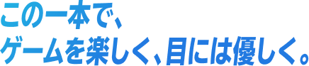 この一本で、ゲームを楽しく、目には優しく。