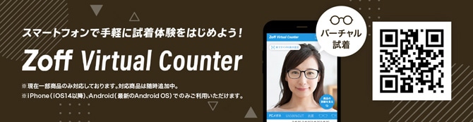 スマートフォンで気軽に試着体験をはじめよう！ Zoff Virtual Counter ※現在一部商品のみ対応しております。対応商品は随時追加中。※iPhone(iOS14以降)、Android(最新のAndroid OS)でのみご利用いただけます。