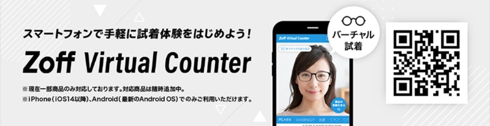 スマートフォンで手軽に試着体験をはじめよう！ Zoff Virtual Counter ※現在一部商品のみ対応しております。対応商品は随時追加中。 ※iPhone(iOS14以降)、Android(最新のAndroid OS)でのみご利用いただけます。