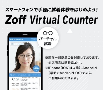 スマートフォンで手軽に試着体験をはじめよう！ Zoff Virtual Counter ※現在一部商品のみ対応しております。対応商品は随時追加中。 ※iPhone(iOS14以降)、Android(最新のAndroid OS)でのみご利用いただけます。