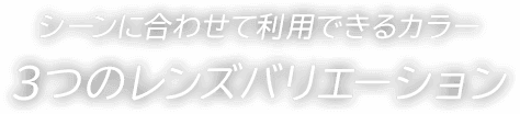 シーンに合わせて利用できるカラー 3つのレンズバリエーション