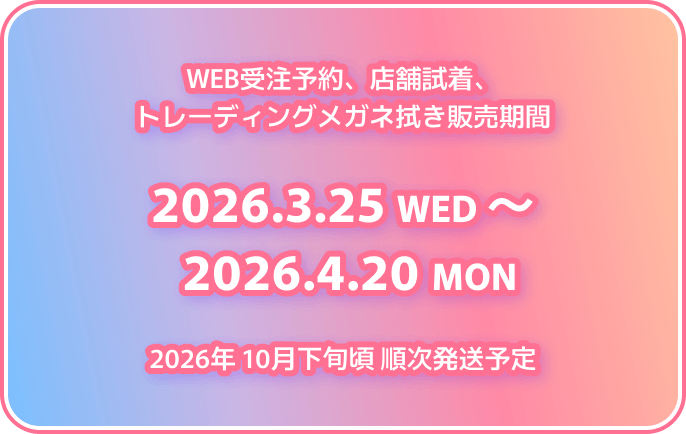 WEB受注予約、店舗試着、トレーディングメガネ拭き販売期間 2026.3.25 WED 〜 2026.4.20 MON 2026年 10月下旬頃 順次発送予定