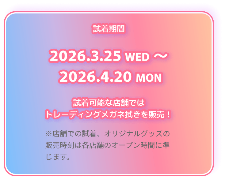 試着期間 2026.3.25 WED 〜 2026.4.20 MON 試着可能な店舗ではトレーディングメガネ拭きを販売！ ※店舗での試着、オリジナルグッズの販売時刻は各店舗のオープン時間に準じます。