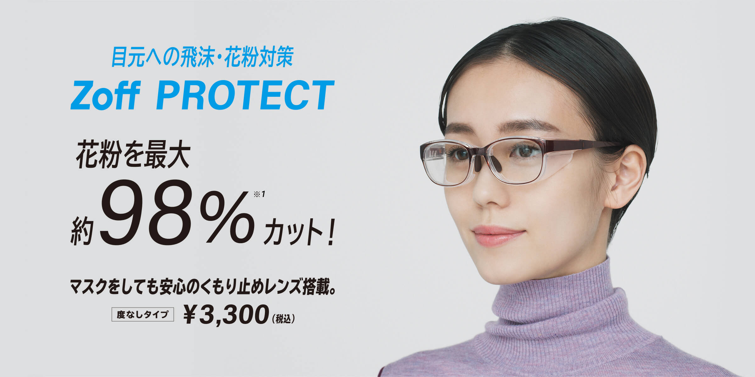 目元への飛沫・花粉対策 Zoff PROTECT マスクをしても安心のくもり止めレンズ搭載。度なしタイプ¥3,300(税込)