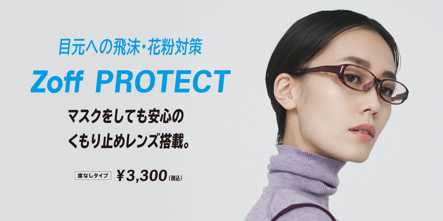 目元への飛沫・花粉対策 Zoff PROTECT マスクをしても安心のくもり止めレンズ搭載。度なしタイプ¥3,300(税込)