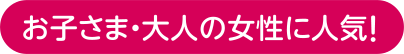 お子さま・大人の女性に人気!