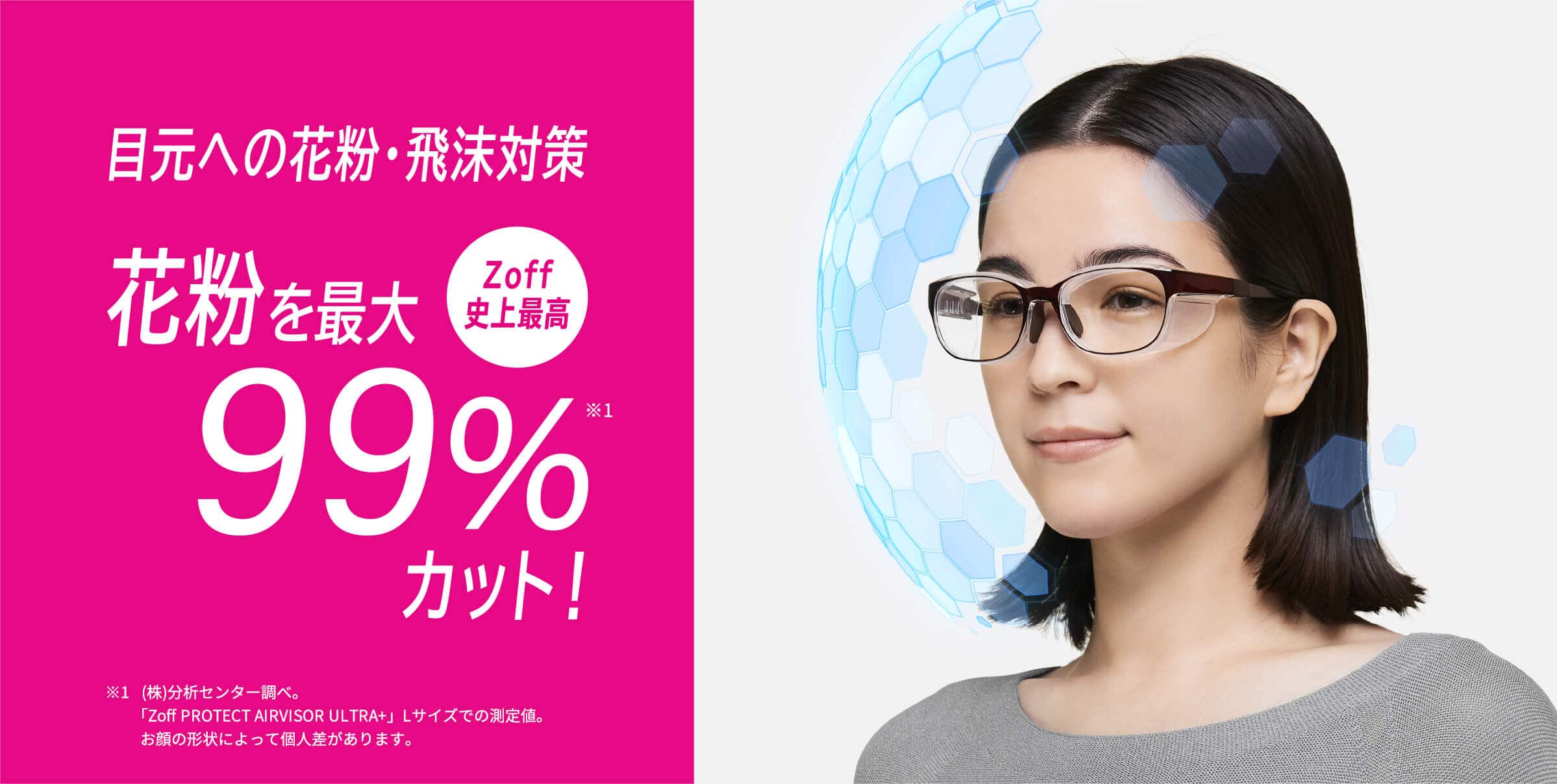 目元への花粉・飛沫対策 <Zoff史上最高> 花粉を最大99%カット! ※1 Lサイズの場合。Mサイズは約98%カット。(株)分析センター調べ。お顔の形状によって個人差があります。