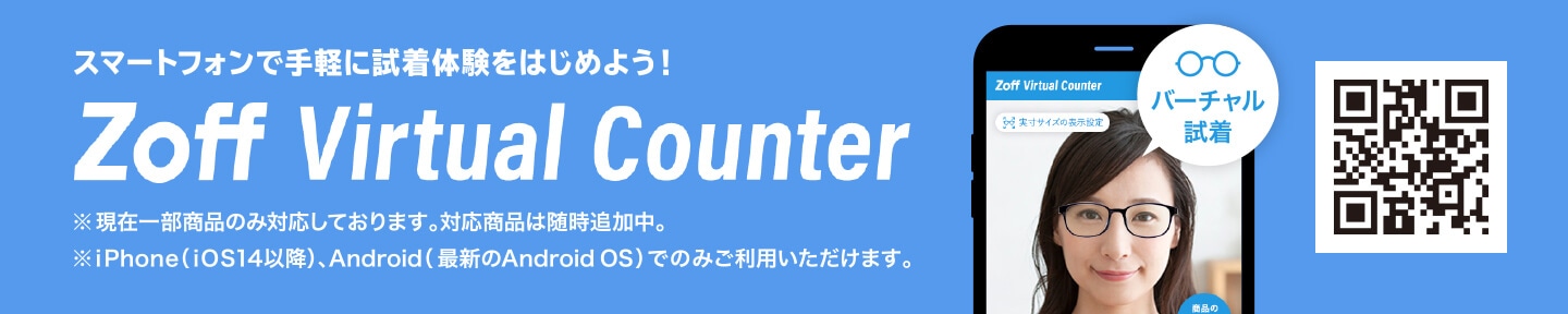 スマートフォンで手軽に試着体験をはじめよう! Zoff Virtual Counter ※現在一部商品のみ対応しております。対応商品は随時追加中。 ※iPhone(iOS14以降)、Android(最新のAndroid OS)でのみご利用いただけます。