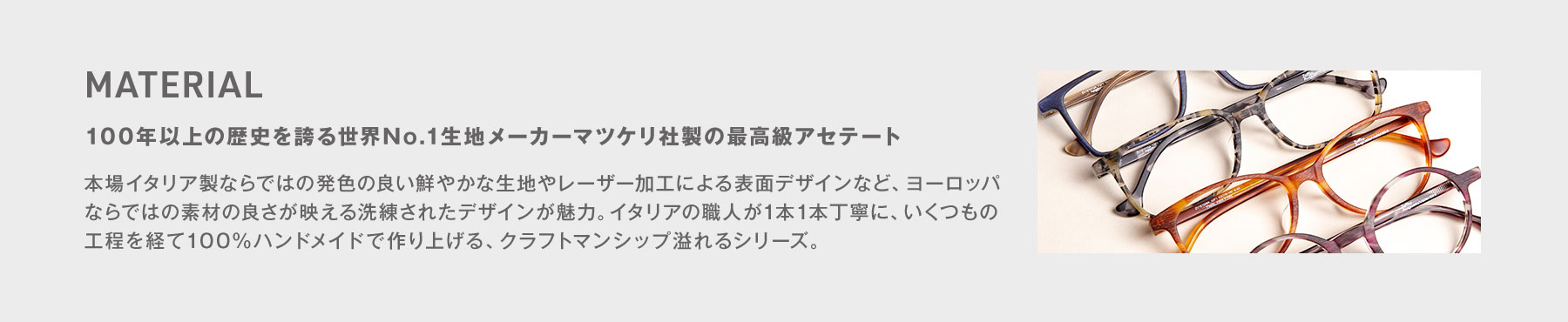 MATERIAL - 100年以上の歴史を誇る世界No.1生地メーカーマツケリ社製の最高級アセテート 本場イタリア製ならではの発色の良い鮮やかな生地やレーザー加工による表面デザインなど、ヨーロッパならではの素材の良さが映える洗練されたデザインが魅力。イタリアの職人が1本1本丁寧に、いくつもの工程を経て100％ハンドメイドで作り上げる、クラフトマンシップ溢れるシリーズ。