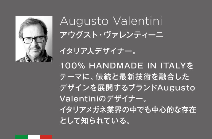 Augusto Valentini　アウグスト･ヴァレンティーニ 100% HANDMADE IN ITALYをテーマに、伝統と最新技術を融合したデザインを展開するブランド。Augusto Valentiniのデザイナー。イタリアメガネ業界の中でも中心的な存在として知られている。