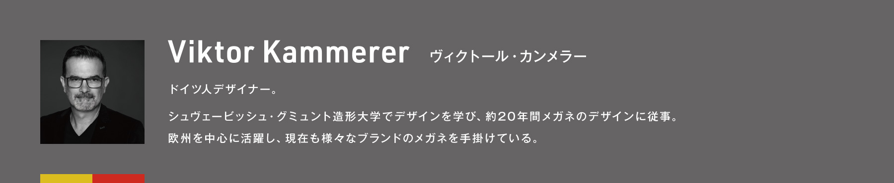 Viktor Kammerer ヴィクトール・カンメラー ドイツ人デザイナー。シュヴェービッシュ・グミュント造形大学でデザインを学び、約20年間メガネのデザインに従事。欧州を中心に活躍し、現在も様々なブランドのメガネを手掛けている。