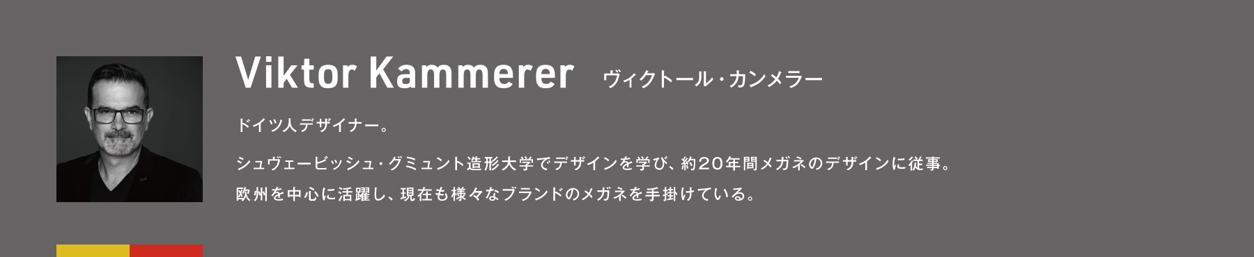 Viktor Kammerer ヴィクトール・カンメラー　ドイツ人デザイナー。シュヴェービッシュ・グミュント造形大学でデザインを学び、約20年間メガネのデザインに従事。欧州を中心に活躍し、現在も様々なブランドのメガネを手掛けている。