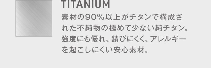 【TITANIUM】素材の90%以上がチタンで構成された不純物の極めて少ない純チタン。強度にも優れ、錆びにくく、アレルギーを起こしにくい安心素材。