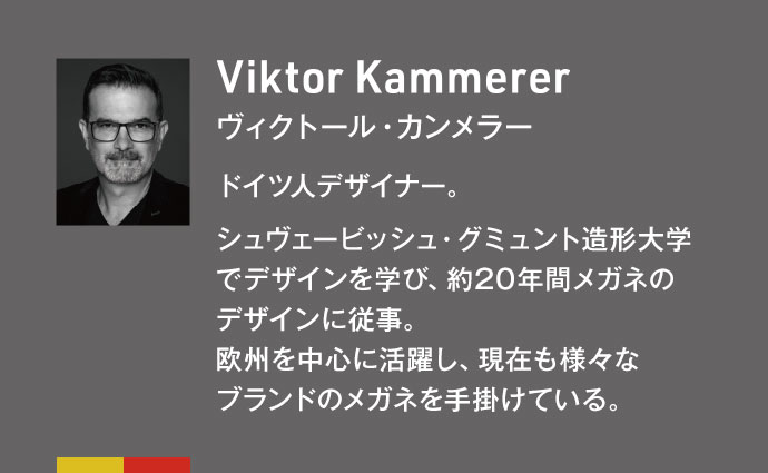 Viktor Kammerer ヴィクトール・カンメラー　ドイツ人デザイナー。シュヴェービッシュ・グミュント造形大学でデザインを学び、約20年間メガネのデザインに従事。欧州を中心に活躍し、現在も様々なブランドのメガネを手掛けている。