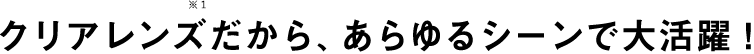 クリアレンズだから、あらゆるシーンで大活躍！