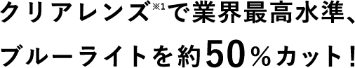 クリアレンズ※1で業界最高水準、ブルーライトを約50％カット！