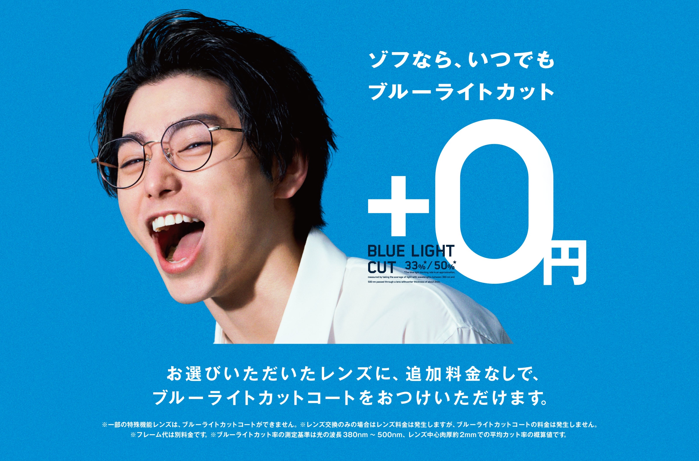 ゾフなら、いつでもブルーライトカット +0円 BLUE LIGHT CUT 33% 50% お選びいただいたレンズに、追加料金なしで、ブルーライトカットコートおつけいただけます。 ※一部の特殊機能レンズは、ブルーライトカットコートができません。※レンズ交換のみの場合はレンズ料金は発生しますが、ブルーライトカットコートの料金は発生しません。※フレーム代は別料金です。※フルーライトカット率の測定基準は光の波長380nm〜500nm、レンズ中心肉厚約2mmでの平均カット率の概算値です。
