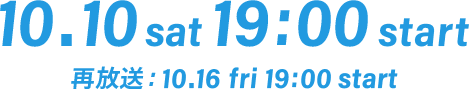 10.10 sat 19:00 start 再放送： 10.16 fri 19:00 start