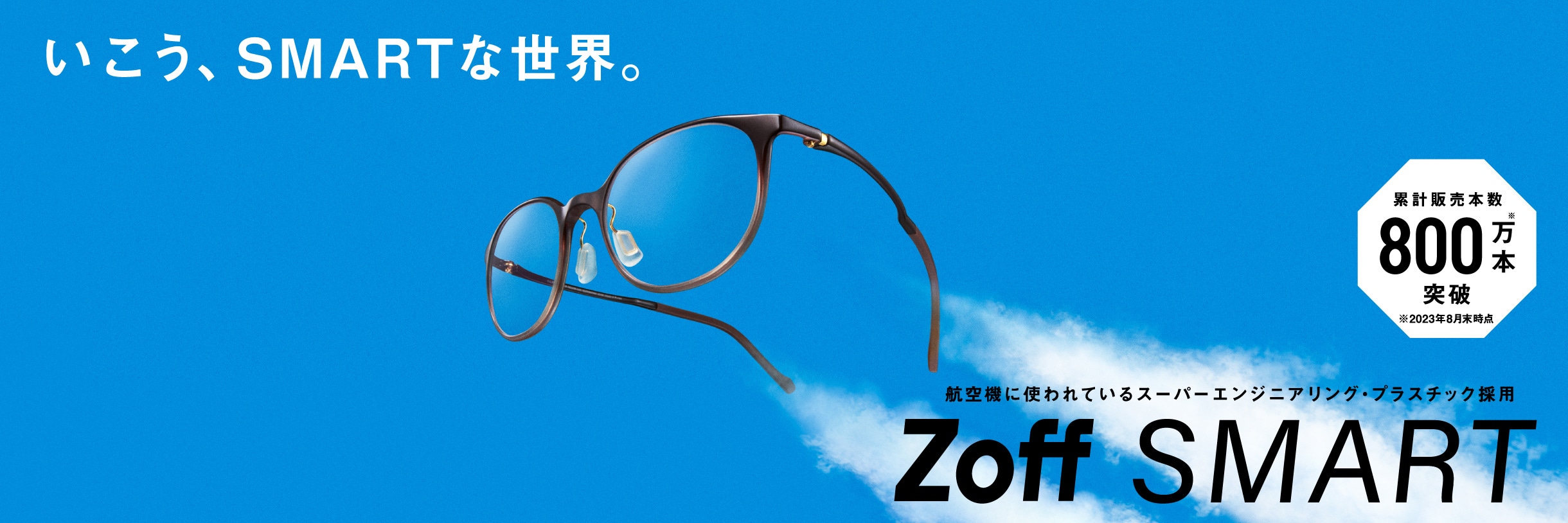 いこう、SMARTな世界。 累計販売本数800万本※突破 ※2023年8月末時点 航空機にも使われているスーパーエンジニアリング・プラスチック採用 Zoff SMART