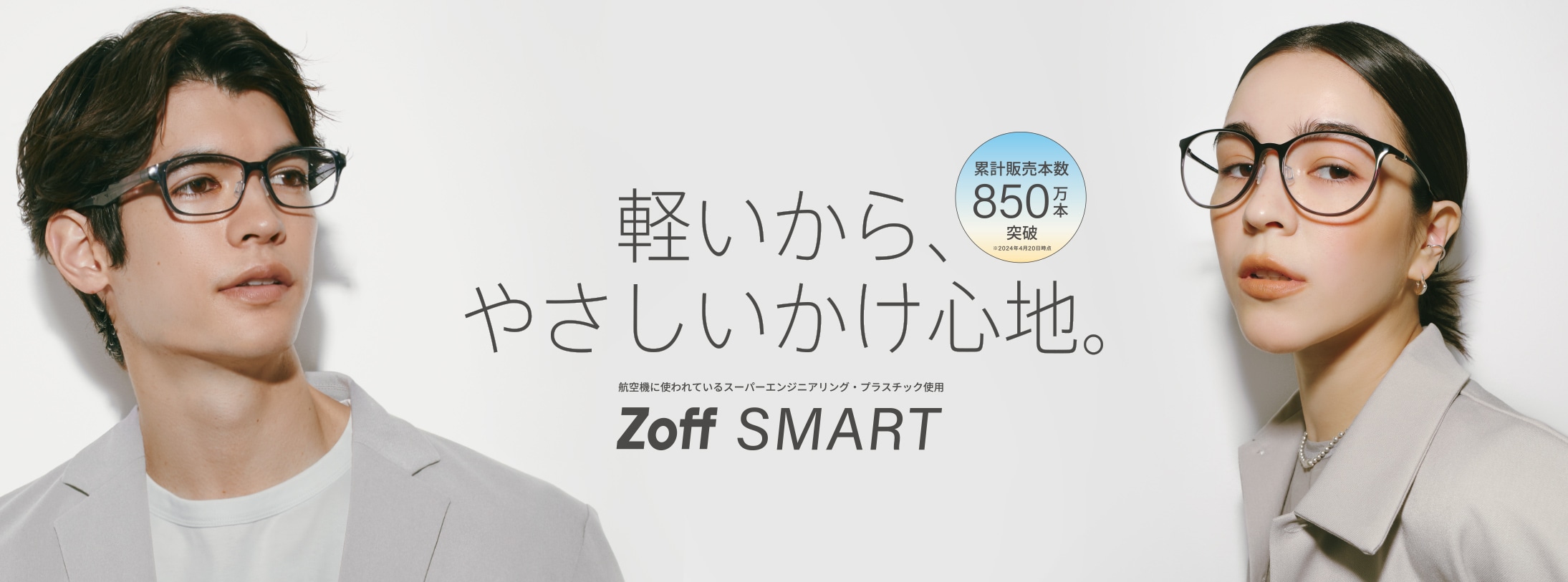 いこう、SMARTな世界。 累計販売本数850万本※突破 ※2024年4月20日時点 航空機にも使われているスーパーエンジニアリング・プラスチック採用 Zoff SMART